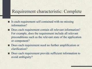 Requirement characteristic: Complete
Is each requirement self contained with no missing
information?
Does each requirement contain all relevant information?
For example, does the requirement include all relevant
preconditions such as the relevant state of the application
or component?
Does each requirement need no further amplification or
clarification?
Does each requirement provide sufficient information to
avoid ambiguity?
 