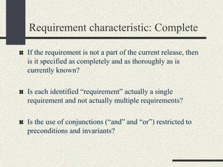 Requirement characteristic: Complete
If the requirement is not a part of the current release, then
is it specified as completely and as thoroughly as is
currently known?
Is each identified “requirement” actually a single
requirement and not actually multiple requirements?
Is the use of conjunctions (“and” and “or”) restricted to
preconditions and invariants?
 