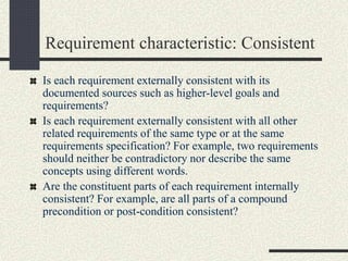 Requirement characteristic: Consistent
Is each requirement externally consistent with its
documented sources such as higher-level goals and
requirements?
Is each requirement externally consistent with all other
related requirements of the same type or at the same
requirements specification? For example, two requirements
should neither be contradictory nor describe the same
concepts using different words.
Are the constituent parts of each requirement internally
consistent? For example, are all parts of a compound
precondition or post-condition consistent?
 