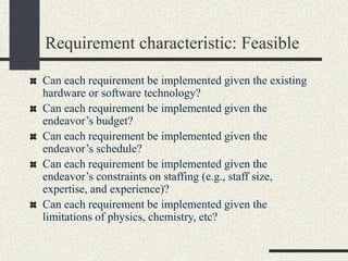 Requirement characteristic: Feasible
Can each requirement be implemented given the existing
hardware or software technology?
Can each requirement be implemented given the
endeavor’s budget?
Can each requirement be implemented given the
endeavor’s schedule?
Can each requirement be implemented given the
endeavor’s constraints on staffing (e.g., staff size,
expertise, and experience)?
Can each requirement be implemented given the
limitations of physics, chemistry, etc?
 