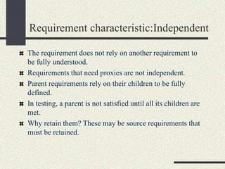 Requirement characteristic:Independent
The requirement does not rely on another requirement to
be fully understood.
Requirements that need proxies are not independent.
Parent requirements rely on their children to be fully
defined.
In testing, a parent is not satisfied until all its children are
met.
Why retain them? These may be source requirements that
must be retained.
 