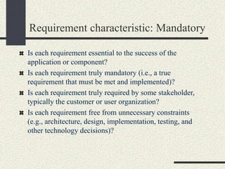 Requirement characteristic: Mandatory
Is each requirement essential to the success of the
application or component?
Is each requirement truly mandatory (i.e., a true
requirement that must be met and implemented)?
Is each requirement truly required by some stakeholder,
typically the customer or user organization?
Is each requirement free from unnecessary constraints
(e.g., architecture, design, implementation, testing, and
other technology decisions)?
 