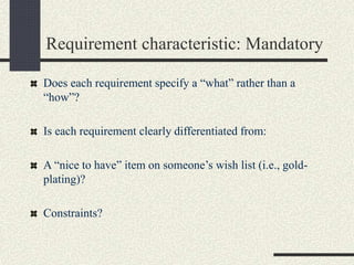Requirement characteristic: Mandatory
Does each requirement specify a “what” rather than a
“how”?
Is each requirement clearly differentiated from:
A “nice to have” item on someone’s wish list (i.e., gold-
plating)?
Constraints?
 