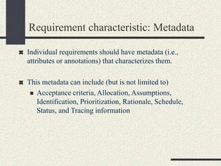 Requirement characteristic: Metadata
Individual requirements should have metadata (i.e.,
attributes or annotations) that characterizes them.
This metadata can include (but is not limited to)
 Acceptance criteria, Allocation, Assumptions,
Identification, Prioritization, Rationale, Schedule,
Status, and Tracing information
 