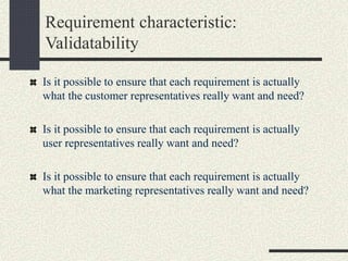 Requirement characteristic:
Validatability
Is it possible to ensure that each requirement is actually
what the customer representatives really want and need?
Is it possible to ensure that each requirement is actually
user representatives really want and need?
Is it possible to ensure that each requirement is actually
what the marketing representatives really want and need?
 