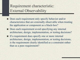 Does each requirement only specify behavior and/or
characteristics that are externally observable when treating
the application or component as a black-box?
Does each requirement avoid specifying any internal
architecture, design, implementation, or testing decisions?
If a requirement does specify one or more internal
architecture, design, implementation, or testing decisions,
is the requirement clearly identified as a constraint rather
than as a pure requirement?
Requirement characteristic:
External Observability
 