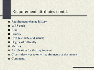 Requirement attributes contd.
Requirement change history
WBS code
Risk
Priority
Cost (estimate and actual)
Degree of difficulty
Metrics
Justification for the requirement
Cross references to other requirements or documents
Comments
 
