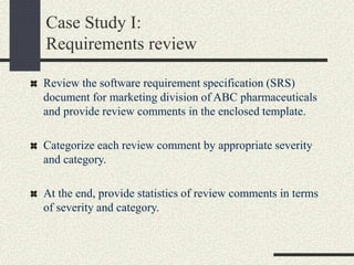 Case Study I:
Requirements review
Review the software requirement specification (SRS)
document for marketing division of ABC pharmaceuticals
and provide review comments in the enclosed template.
Categorize each review comment by appropriate severity
and category.
At the end, provide statistics of review comments in terms
of severity and category.
 