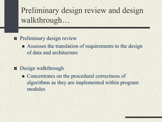 Preliminary design review and design
walkthrough…
Preliminary design review
 Assesses the translation of requirements to the design
of data and architecture
Design walkthrough
 Concentrates on the procedural correctness of
algorithms as they are implemented within program
modules
 