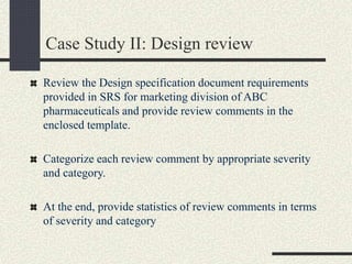 Case Study II: Design review
Review the Design specification document requirements
provided in SRS for marketing division of ABC
pharmaceuticals and provide review comments in the
enclosed template.
Categorize each review comment by appropriate severity
and category.
At the end, provide statistics of review comments in terms
of severity and category
 