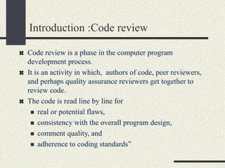 Introduction :Code review
Code review is a phase in the computer program
development process.
It is an activity in which, authors of code, peer reviewers,
and perhaps quality assurance reviewers get together to
review code.
The code is read line by line for
 real or potential flaws,
 consistency with the overall program design,
 comment quality, and
 adherence to coding standards”
 