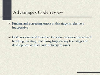 Advantages:Code review
Finding and correcting errors at this stage is relatively
inexpensive
Code reviews tend to reduce the more expensive process of
handling, locating, and fixing bugs during later stages of
development or after code delivery to users
 