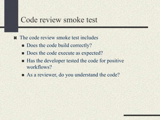 Code review smoke test
The code review smoke test includes
 Does the code build correctly?
 Does the code execute as expected?
 Has the developer tested the code for positive
workflows?
 As a reviewer, do you understand the code?
 