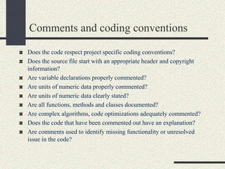 Comments and coding conventions
Does the code respect project specific coding conventions?
Does the source file start with an appropriate header and copyright
information?
Are variable declarations properly commented?
Are units of numeric data properly commented?
Are units of numeric data clearly stated?
Are all functions, methods and classes documented?
Are complex algorithms, code optimizations adequately commented?
Does the code that have been commented out have an explanation?
Are comments used to identify missing functionality or unresolved
issue in the code?
 