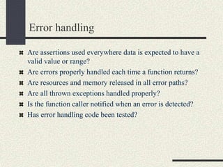 Error handling
Are assertions used everywhere data is expected to have a
valid value or range?
Are errors properly handled each time a function returns?
Are resources and memory released in all error paths?
Are all thrown exceptions handled properly?
Is the function caller notified when an error is detected?
Has error handling code been tested?
 