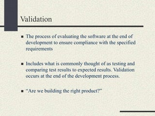 Validation
 The process of evaluating the software at the end of
development to ensure compliance with the specified
requirements
 Includes what is commonly thought of as testing and
comparing test results to expected results. Validation
occurs at the end of the development process.
 “Are we building the right product?”
 