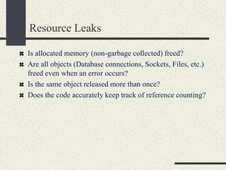 Resource Leaks
Is allocated memory (non-garbage collected) freed?
Are all objects (Database connections, Sockets, Files, etc.)
freed even when an error occurs?
Is the same object released more than once?
Does the code accurately keep track of reference counting?
 