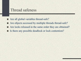 Thread safeness
Are all global variables thread-safe?
Are objects accessed by multiple threads thread-safe?
Are locks released in the same order they are obtained?
Is there any possible deadlock or lock contention?
 