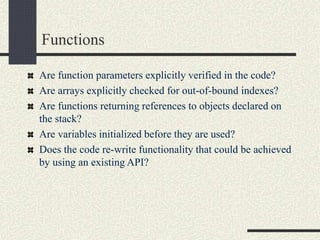 Functions
Are function parameters explicitly verified in the code?
Are arrays explicitly checked for out-of-bound indexes?
Are functions returning references to objects declared on
the stack?
Are variables initialized before they are used?
Does the code re-write functionality that could be achieved
by using an existing API?
 