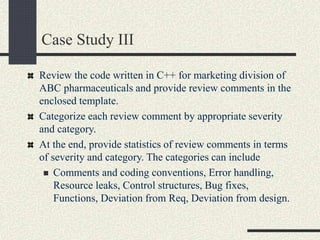 Case Study III
Review the code written in C++ for marketing division of
ABC pharmaceuticals and provide review comments in the
enclosed template.
Categorize each review comment by appropriate severity
and category.
At the end, provide statistics of review comments in terms
of severity and category. The categories can include
 Comments and coding conventions, Error handling,
Resource leaks, Control structures, Bug fixes,
Functions, Deviation from Req, Deviation from design.
 