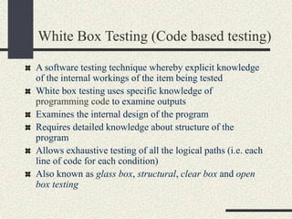 White Box Testing (Code based testing)
A software testing technique whereby explicit knowledge
of the internal workings of the item being tested
White box testing uses specific knowledge of
programming code to examine outputs
Examines the internal design of the program
Requires detailed knowledge about structure of the
program
Allows exhaustive testing of all the logical paths (i.e. each
line of code for each condition)
Also known as glass box, structural, clear box and open
box testing
 
