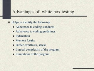 Advantages of white box testing
Helps to identify the following:
 Adherence to coding standards
 Adherence to coding guidelines
 Indentation
 Memory Leaks
 Buffer overflows, stacks
 Logical complexity of the program
 Limitations of the program
 