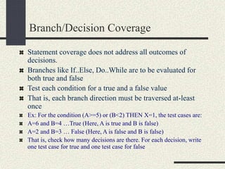 Branch/Decision Coverage
Statement coverage does not address all outcomes of
decisions.
Branches like If..Else, Do..While are to be evaluated for
both true and false
Test each condition for a true and a false value
That is, each branch direction must be traversed at-least
once
Ex: For the condition (A>=5) or (B<2) THEN X=1, the test cases are:
A=6 and B=4 …True (Here, A is true and B is false)
A=2 and B=3 … False (Here, A is false and B is false)
That is, check how many decisions are there. For each decision, write
one test case for true and one test case for false
 
