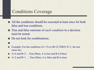 Conditions Coverage
All the conditions should be executed at least once for both
false and true conditions.
True and false outcome of each condition in a decision
must be tested.
Do not look for combinations.
Example: For the condition (A>=5) or (B<2) THEN X=1, the test
cases are:
A=6 and B=3 …True (Here, A is true and B is False)
A=2 and B=1 … True (Here, A is false and B is true)
 