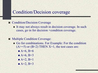 Condition/Decision coverage
Condition/Decision Coverage
 It may not always result in decision coverage. In such
cases, go in for decision +condition coverage.
Multiple Condition Coverage:
 Go for combinations. For Example: For the condition
(A>=5) or (B<2) THEN X=1, the test cases are:
 A=6, B=6
 A=6, B=3
 A=2, B=1
 A=2, B=3
 
