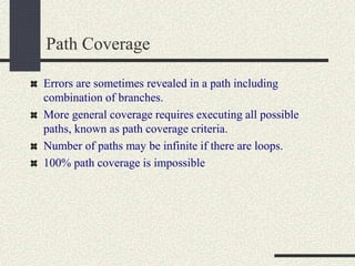 Path Coverage
Errors are sometimes revealed in a path including
combination of branches.
More general coverage requires executing all possible
paths, known as path coverage criteria.
Number of paths may be infinite if there are loops.
100% path coverage is impossible
 