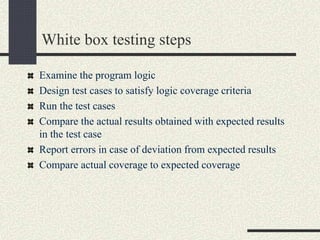White box testing steps
Examine the program logic
Design test cases to satisfy logic coverage criteria
Run the test cases
Compare the actual results obtained with expected results
in the test case
Report errors in case of deviation from expected results
Compare actual coverage to expected coverage
 