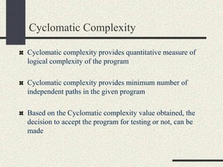 Cyclomatic Complexity
Cyclomatic complexity provides quantitative measure of
logical complexity of the program
Cyclomatic complexity provides minimum number of
independent paths in the given program
Based on the Cyclomatic complexity value obtained, the
decision to accept the program for testing or not, can be
made
 