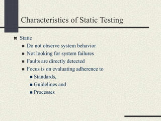 Characteristics of Static Testing
Static
 Do not observe system behavior
 Not looking for system failures
 Faults are directly detected
 Focus is on evaluating adherence to
 Standards,
 Guidelines and
 Processes
 