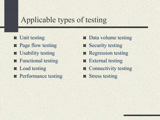 Applicable types of testing
Unit testing
Page flow testing
Usability testing
Functional testing
Load testing
Performance testing
Data volume testing
Security testing
Regression testing
External testing
Connectivity testing
Stress testing
 