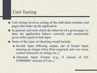 Unit Testing
Unit testing involves testing of the individual modules and
pages that make up the application
In general, unit tests check the behavior of a given page i.e.
does the application behave correctly and consistently
given either good or bad input
Some of the types of checking would include:
 Invalid input (Missing output, out of bound input,
entering an integer when float expected, and vice versa,
control characters in strings etc.,)
 Alternate Input Format (e.g., 0 instead of 0.0,
0.00000001 instead of 0 etc.,)
 
