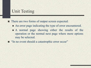 Unit Testing
There are two forms of output screen expected:
 An error page indicating the type of error encountered.
 A normal page showing either the results of the
operation or the normal next page where more options
may be selected.
“In no event should a catastrophic error occur”
 