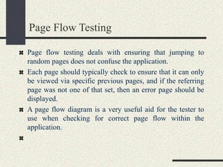 Page Flow Testing
Page flow testing deals with ensuring that jumping to
random pages does not confuse the application.
Each page should typically check to ensure that it can only
be viewed via specific previous pages, and if the referring
page was not one of that set, then an error page should be
displayed.
A page flow diagram is a very useful aid for the tester to
use when checking for correct page flow within the
application.
 