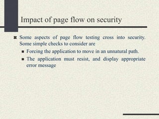 Impact of page flow on security
Some aspects of page flow testing cross into security.
Some simple checks to consider are
 Forcing the application to move in an unnatural path.
 The application must resist, and display appropriate
error message
 