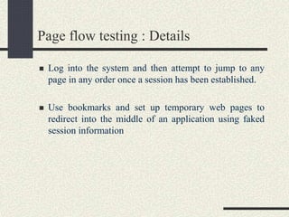 Page flow testing : Details
 Log into the system and then attempt to jump to any
page in any order once a session has been established.
 Use bookmarks and set up temporary web pages to
redirect into the middle of an application using faked
session information
 