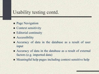 Usability testing contd.
 Page Navigation
 Context sensitivity
 Editorial continuity
 Accessibility
 Accuracy of data in the database as a result of user
input
 Accuracy of data in the database as a result of external
factors (e.g. imported data)
 Meaningful help pages including context sensitive help
 