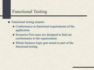 Functional Testing
Functional testing ensures
 Conformance to functional requirements of the
application
 Scenarios/Test cases are designed to find out
conformance to the requirements
 Whole business logic gets tested as part of the
functional testing
 