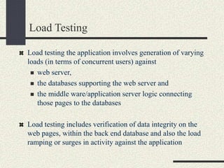 Load Testing
Load testing the application involves generation of varying
loads (in terms of concurrent users) against
 web server,
 the databases supporting the web server and
 the middle ware/application server logic connecting
those pages to the databases
Load testing includes verification of data integrity on the
web pages, within the back end database and also the load
ramping or surges in activity against the application
 