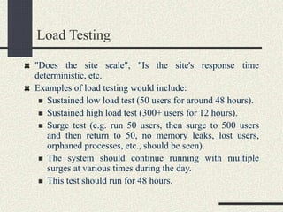 Load Testing
"Does the site scale", "Is the site's response time
deterministic, etc.
Examples of load testing would include:
 Sustained low load test (50 users for around 48 hours).
 Sustained high load test (300+ users for 12 hours).
 Surge test (e.g. run 50 users, then surge to 500 users
and then return to 50, no memory leaks, lost users,
orphaned processes, etc., should be seen).
 The system should continue running with multiple
surges at various times during the day.
 This test should run for 48 hours.
 