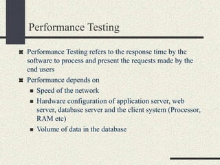 Performance Testing
Performance Testing refers to the response time by the
software to process and present the requests made by the
end users
Performance depends on
 Speed of the network
 Hardware configuration of application server, web
server, database server and the client system (Processor,
RAM etc)
 Volume of data in the database
 