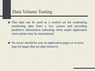 Data Volume Testing
This data can be used as a control set for contrasting
monitoring data from a live system and providing
predictive information indicating when major application
stress points may be encountered.
No errors should be seen on application pages or in error
logs for pages that are data intensive.
 