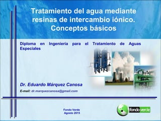 Dr. Eduardo Márquez Canosa
E-mail: dr.marquezcanosa@gmail.com
Tratamiento del agua mediante
resinas de intercambio iónico.
Conceptos básicos
Diploma en Ingeniería para el Tratamiento de Aguas
Especiales
Fondo Verde
Agosto 2015
 