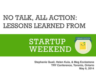 NO TALK, ALL ACTION:
LESSONS LEARNED FROM
	
  	
  	
  	
  
STARTUP
WEEKEND
Stephanie Quail, Helen Kula, & Meg Ecclestone !
TRY Conference, Toronto, Ontario!
May 6, 2014!
 