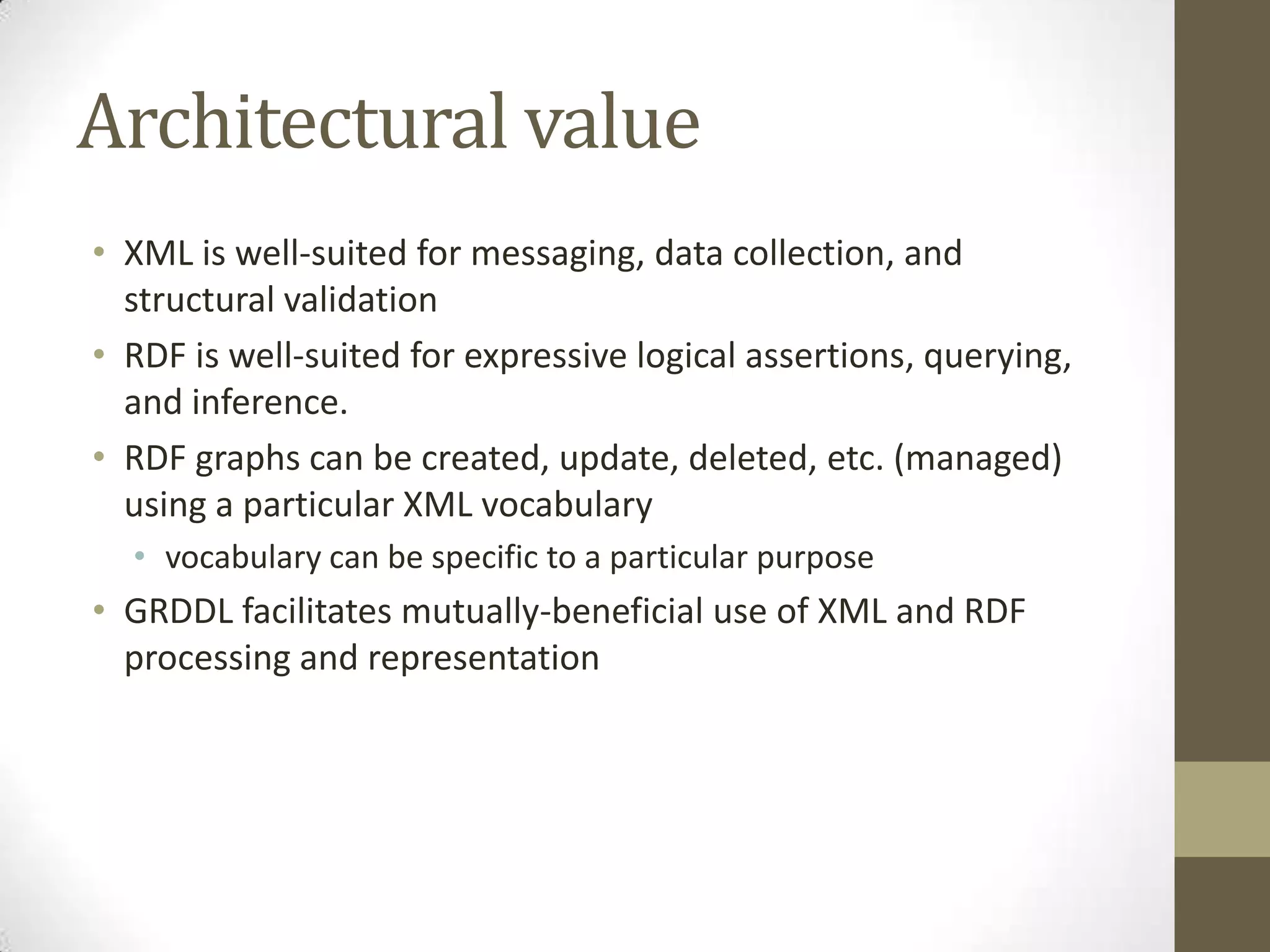 Architectural value
• XML is well-suited for messaging, data collection, and
  structural validation
• RDF is well-suited for expressive logical assertions, querying,
  and inference.
• RDF graphs can be created, update, deleted, etc. (managed)
  using a particular XML vocabulary
  • vocabulary can be specific to a particular purpose
• GRDDL facilitates mutually-beneficial use of XML and RDF
  processing and representation
 