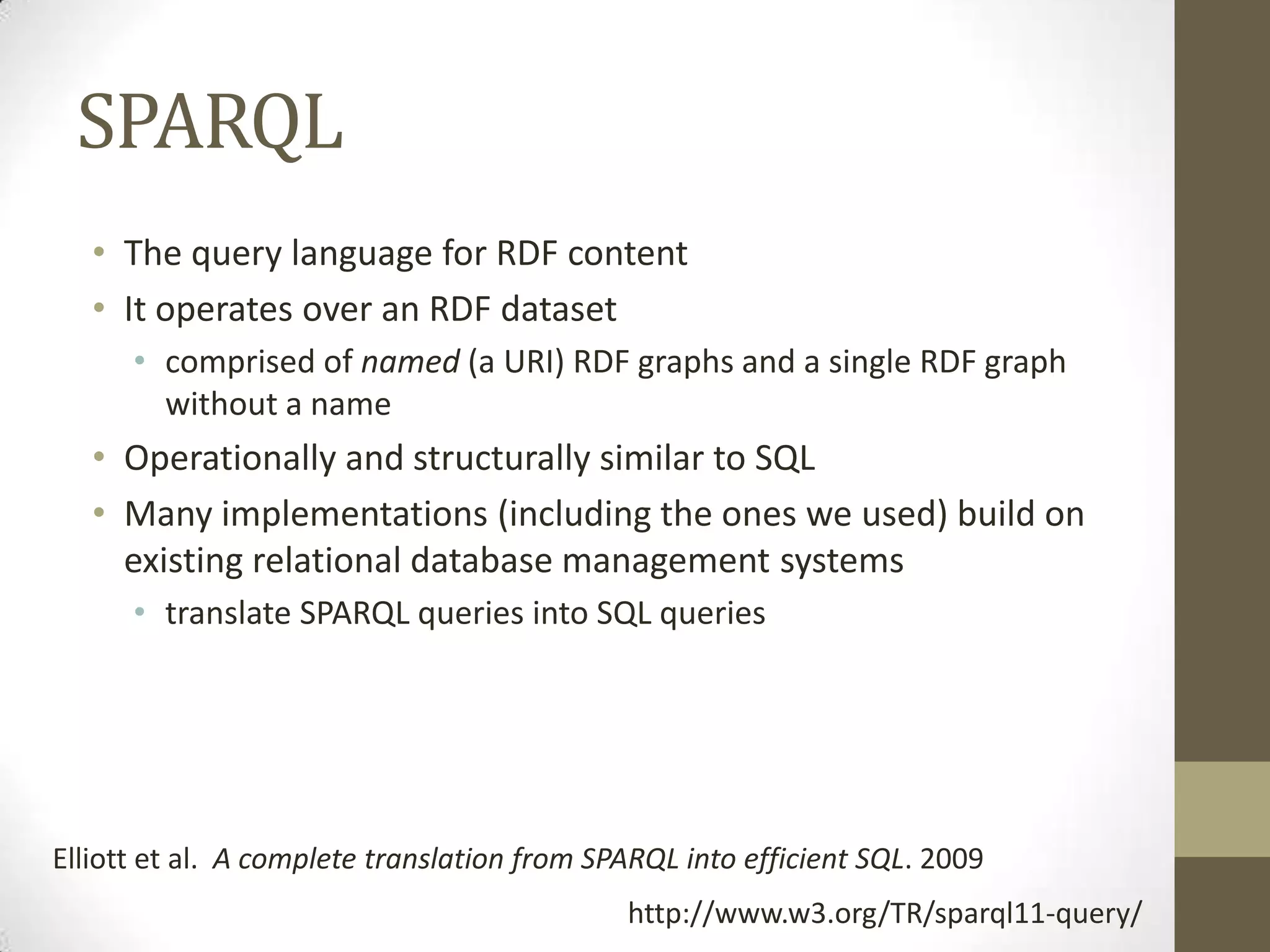 SPARQL
   • The query language for RDF content
   • It operates over an RDF dataset
      • comprised of named (a URI) RDF graphs and a single RDF graph
        without a name
   • Operationally and structurally similar to SQL
   • Many implementations (including the ones we used) build on
     existing relational database management systems
      • translate SPARQL queries into SQL queries




Elliott et al. A complete translation from SPARQL into efficient SQL. 2009
                                             http://www.w3.org/TR/sparql11-query/
 