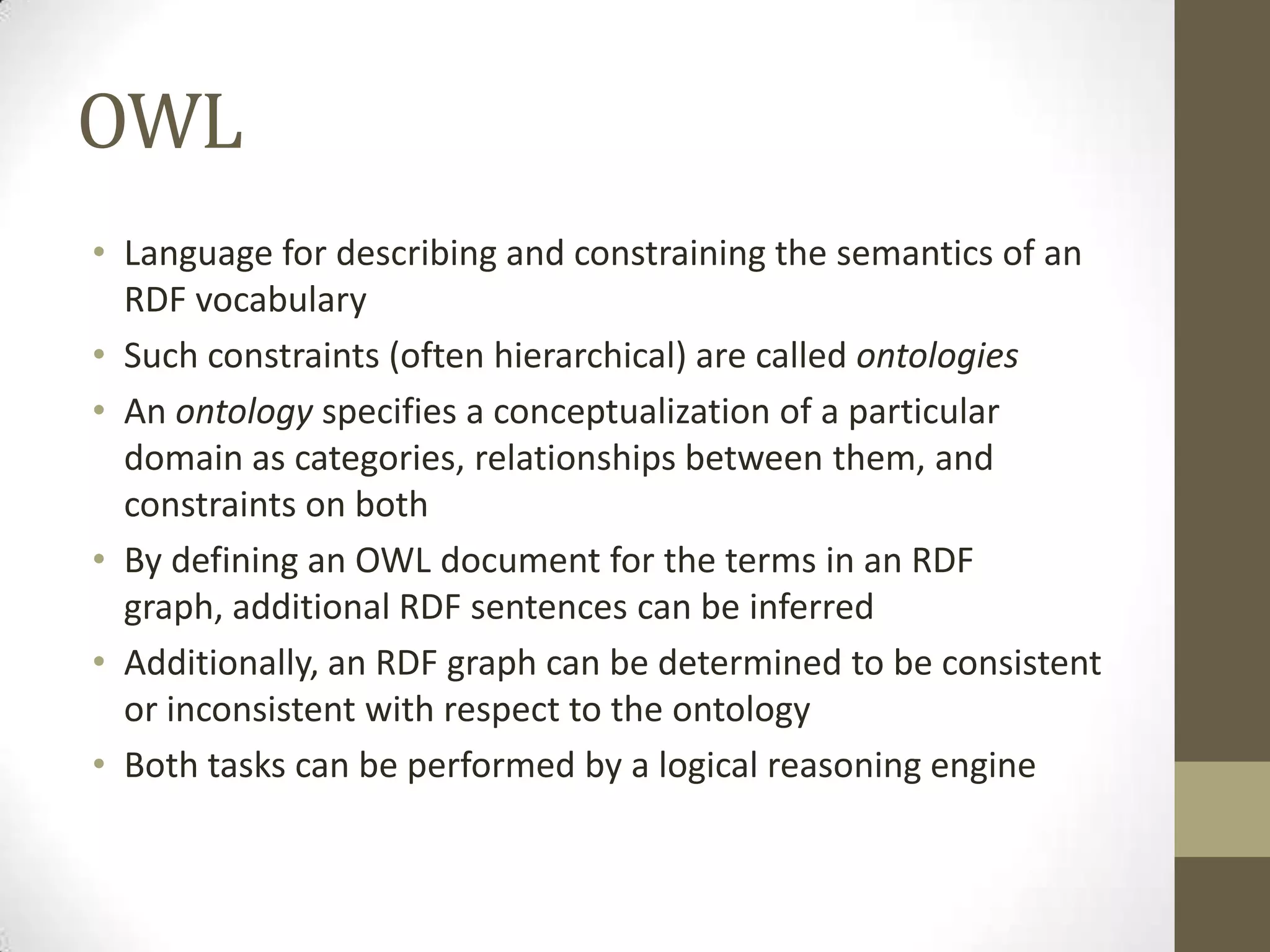 OWL
• Language for describing and constraining the semantics of an
  RDF vocabulary
• Such constraints (often hierarchical) are called ontologies
• An ontology specifies a conceptualization of a particular
  domain as categories, relationships between them, and
  constraints on both
• By defining an OWL document for the terms in an RDF
  graph, additional RDF sentences can be inferred
• Additionally, an RDF graph can be determined to be consistent
  or inconsistent with respect to the ontology
• Both tasks can be performed by a logical reasoning engine
 